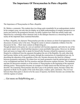 The Importance Of Thrasymachus In Plato s Republic
The Importance of Thrasymachus in Plato s Republic
Dr. Malters s comments: This student does two things quite remarkable for an undergraduate student.
In his compact essay, not only does he display an in depth understanding of complex perspectives on
justice put forth by the protagonist Socrates, he deftly explains how Plato has artfully made rude
objections by a seemingly minor character early in the dialogue function as a structuring device for
nearly all the important ideas examined thereafter.
In Plato s Republic, the character Thrasymachus provides an intense yet short lived appearance in the
discussion of justice early in the story. Though he seems to almost completely withdraw from the
discussion for the ... Show more content on Helpwriting.net ...
Though defeated on this point, he s not yet satisfied with Socrates argument, and sticks by one of his
previously stated views which held that injustice is more profitable than justice. However, he shrinks
back and seems no longer able to speak for himself after Socrates refuted his argument on justice.
Despite his withdrawal from the argument throughout the rest of the Republic, his early ideas help
lead Socrates farther on his search for justice through the construction of a hypothetical just city. In
describing the education of the guardians of this city, Socrates discusses the need for a balance
between gymnastics and poetry. He relates how too much gymnastics lead the spirited part of someone
to be overtightened and hard. He ll be museless and hate discussion explains Socrates. This hardness
and hate for discussion reminds us of the actions of Thrasymachus at the beginning of the argument
defining justice. Thrasymachus becomes an example of a badly tuned soul that Socrates goes on to
describe. On examining Thrasymachus idea that it pays to be perfectly unjust, Socrates refutes this
argument in Book 4 as he speaks of the souls three parts; wisdom, spirit, and desire. The civil war
between these three parts is shown to be the cause of injustice, but before Socrates can correlate this
with the regimes of certain
... Get more on HelpWriting.net ...
 