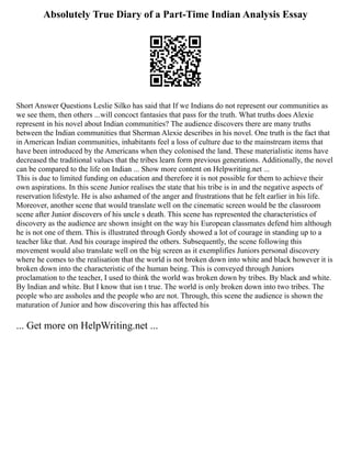 Absolutely True Diary of a Part-Time Indian Analysis Essay
Short Answer Questions Leslie Silko has said that If we Indians do not represent our communities as
we see them, then others ...will concoct fantasies that pass for the truth. What truths does Alexie
represent in his novel about Indian communities? The audience discovers there are many truths
between the Indian communities that Sherman Alexie describes in his novel. One truth is the fact that
in American Indian communities, inhabitants feel a loss of culture due to the mainstream items that
have been introduced by the Americans when they colonised the land. These materialistic items have
decreased the traditional values that the tribes learn form previous generations. Additionally, the novel
can be compared to the life on Indian ... Show more content on Helpwriting.net ...
This is due to limited funding on education and therefore it is not possible for them to achieve their
own aspirations. In this scene Junior realises the state that his tribe is in and the negative aspects of
reservation lifestyle. He is also ashamed of the anger and frustrations that he felt earlier in his life.
Moreover, another scene that would translate well on the cinematic screen would be the classroom
scene after Junior discovers of his uncle s death. This scene has represented the characteristics of
discovery as the audience are shown insight on the way his European classmates defend him although
he is not one of them. This is illustrated through Gordy showed a lot of courage in standing up to a
teacher like that. And his courage inspired the others. Subsequently, the scene following this
movement would also translate well on the big screen as it exemplifies Juniors personal discovery
where he comes to the realisation that the world is not broken down into white and black however it is
broken down into the characteristic of the human being. This is conveyed through Juniors
proclamation to the teacher, I used to think the world was broken down by tribes. By black and white.
By Indian and white. But I know that isn t true. The world is only broken down into two tribes. The
people who are assholes and the people who are not. Through, this scene the audience is shown the
maturation of Junior and how discovering this has affected his
... Get more on HelpWriting.net ...
 