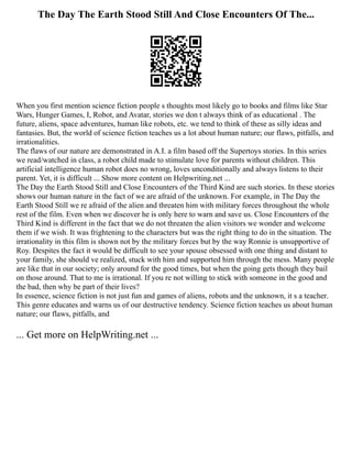 The Day The Earth Stood Still And Close Encounters Of The...
When you first mention science fiction people s thoughts most likely go to books and films like Star
Wars, Hunger Games, I, Robot, and Avatar, stories we don t always think of as educational . The
future, aliens, space adventures, human like robots, etc. we tend to think of these as silly ideas and
fantasies. But, the world of science fiction teaches us a lot about human nature; our flaws, pitfalls, and
irrationalities.
The flaws of our nature are demonstrated in A.I. a film based off the Supertoys stories. In this series
we read/watched in class, a robot child made to stimulate love for parents without children. This
artificial intelligence human robot does no wrong, loves unconditionally and always listens to their
parent. Yet, it is difficult ... Show more content on Helpwriting.net ...
The Day the Earth Stood Still and Close Encounters of the Third Kind are such stories. In these stories
shows our human nature in the fact of we are afraid of the unknown. For example, in The Day the
Earth Stood Still we re afraid of the alien and threaten him with military forces throughout the whole
rest of the film. Even when we discover he is only here to warn and save us. Close Encounters of the
Third Kind is different in the fact that we do not threaten the alien visitors we wonder and welcome
them if we wish. It was frightening to the characters but was the right thing to do in the situation. The
irrationality in this film is shown not by the military forces but by the way Ronnie is unsupportive of
Roy. Despites the fact it would be difficult to see your spouse obsessed with one thing and distant to
your family, she should ve realized, stuck with him and supported him through the mess. Many people
are like that in our society; only around for the good times, but when the going gets though they bail
on those around. That to me is irrational. If you re not willing to stick with someone in the good and
the bad, then why be part of their lives?
In essence, science fiction is not just fun and games of aliens, robots and the unknown, it s a teacher.
This genre educates and warns us of our destructive tendency. Science fiction teaches us about human
nature; our flaws, pitfalls, and
... Get more on HelpWriting.net ...
 