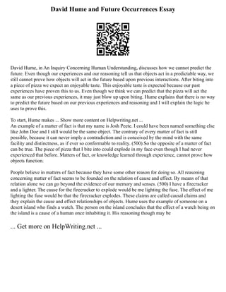 David Hume and Future Occurrences Essay
David Hume, in An Inquiry Concerning Human Understanding, discusses how we cannot predict the
future. Even though our experiences and our reasoning tell us that objects act in a predictable way, we
still cannot prove how objects will act in the future based upon previous interactions. After biting into
a piece of pizza we expect an enjoyable taste. This enjoyable taste is expected because our past
experiences have proven this to us. Even though we think we can predict that the pizza will act the
same as our previous experiences, it may just blow up upon biting. Hume explains that there is no way
to predict the future based on our previous experiences and reasoning and I will explain the logic he
uses to prove this.
To start, Hume makes ... Show more content on Helpwriting.net ...
An example of a matter of fact is that my name is Josh Peete. I could have been named something else
like John Doe and I still would be the same object. The contrary of every matter of fact is still
possible, because it can never imply a contradiction and is conceived by the mind with the same
facility and distinctness, as if ever so conformable to reality. (500) So the opposite of a matter of fact
can be true. The piece of pizza that I bite into could explode in my face even though I had never
experienced that before. Matters of fact, or knowledge learned through experience, cannot prove how
objects function.
People believe in matters of fact because they have some other reason for doing so. All reasoning
concerning matter of fact seems to be founded on the relation of cause and effect. By means of that
relation alone we can go beyond the evidence of our memory and senses. (500) I have a firecracker
and a lighter. The cause for the firecracker to explode would be me lighting the fuse. The effect of me
lighting the fuse would be that the firecracker explodes. These claims are called causal claims and
they explain the cause and effect relationships of objects. Hume uses the example of someone on a
desert island who finds a watch. The person on the island concludes that the effect of a watch being on
the island is a cause of a human once inhabiting it. His reasoning though may be
... Get more on HelpWriting.net ...
 
