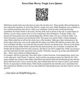 Terra Elan Mcvoy Tragic Love Quotes
Oftentimes people make poor decisions to satisy the one they love. These people often get themselves
into unforeseen situations. In Terra Elan McVoy s tragic love story, Nikki Dougherty was so blindly in
love with her boyfriend, Dee Pavon. Nikki was voluntarily involved with a homicide that Dee
committed. He tried to blame it all on her, but they both went to prison in the end. A central theme in
McVoy s novel is that a person who is in love must know their boundaries. To begin, Nikki s life
became far from perfect once she started dating Dee. McVoy states, You are a criminal, Nikki. You
lied to the police to protect your boyfriend (242). This quote was said by Nikki s friend, Hampton,
when Nikki called her to tell her the whole story of the incident. Nikki gave false information to the
police about where they were on the night that the deputy was killed. She did this to protect Dee. She
was so blinded with Dee s love that she did not notice what he was doing to her. This ties to the theme
of the book because Nikki finally realized that Dee had turned her into a criminal. It ruined her life.
People did not looked at her the same anymore; she had no one left to support her. Nikki was trying to
save her boyfriend, but that caused her more trouble. Therefore, she gave up on Dee and told herself
that ... Show more content on Helpwriting.net ...
For instance, McVoy reveals that, They had a letter. A letter from him. In his handwriting. And it was
to this other girl. A girl Nicole. N, like me. And it said he was going to marry her (McVoy 41). This
quote explains the scenario when Nikki called Bird and told her about the heartbreaking letter that the
police had shown her. It was a wrote by Dee, and it talked about how he wants to marry a girl named
Nicole. In association with the theme, Nikki finally accepted the fact that Dee never cared about her.
She realized how blindly in love she was and ended the relationship because she knew that he was not
good for
... Get more on HelpWriting.net ...
 