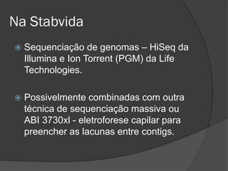 Na Stabvida
 Sequenciação de genomas – HiSeq da
Illumina e Ion Torrent (PGM) da Life
Technologies.
 Possivelmente combinadas com outra
técnica de sequenciação massiva ou
ABI 3730xl - eletroforese capilar para
preencher as lacunas entre contigs.
 