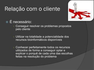  É necessário:
○ Conseguir resolver os problemas propostos
pelo cliente
○ Utilizar na totalidade a potencialidade dos
recursos bioinformáticos disponíveis
○ Conhecer perfeitamente todos os recursos
utilizados de forma a conseguir optar e
explicar o porquê de cada uma das escolhas
feitas na resolução do problema
Relação com o cliente
 