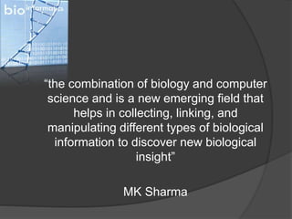 “the combination of biology and computer
science and is a new emerging field that
helps in collecting, linking, and
manipulating different types of biological
information to discover new biological
insight”
MK Sharma
 