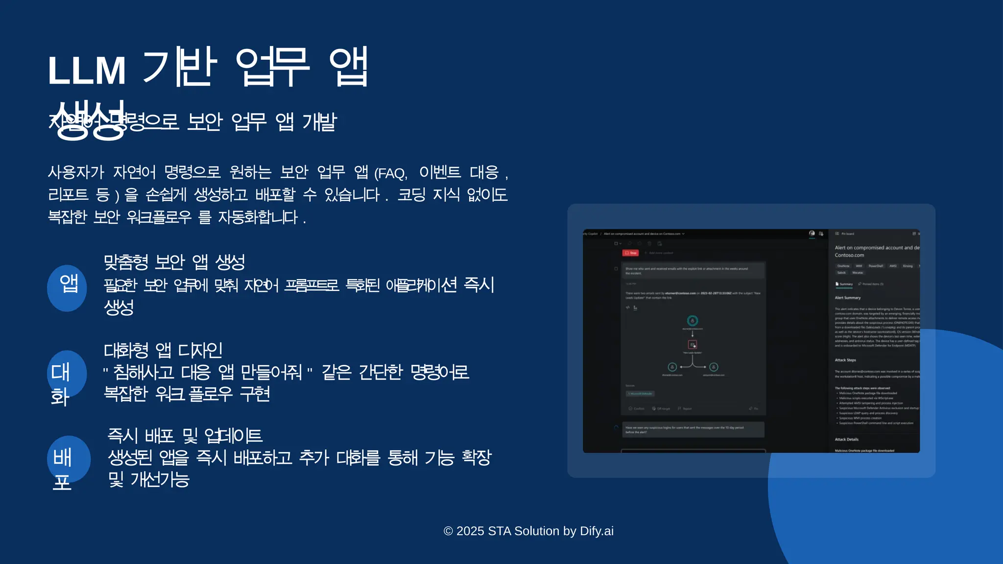 대
화
대화형 앱 디
자
인
" 침해사고 대응 앱 만들어줘 " 같은 간단한 명령어로
복잡한 워
크플로우 구
현
배
포
즉시 배포 및 업
데
이
트
생성된 앱을 즉시 배포하고 추가 대화를 통해 기능 확장
및 개
선가
능
LLM 기
반 업
무 앱
생
성
자연어 명령으로 보안 업무 앱 개발
사용자가 자연어 명령으로 원하는 보안 업무 앱 (FAQ, 이벤트 대응 ,
리포트 등 ) 을 손쉽게 생성하고 배포할 수 있습니다 . 코딩 지식 없이도
복잡한 보안 워크플로우 를 자동화합니다 .
맞춤형 보안 앱 생
성
앱 필
요
한 보
안 업
무
에 맞
춰 자
연
어 프
롬
프
트
로 특
화
된 애
플
리
케
이션 즉시
생
성
© 2025 STA Solution by Dify.ai
 