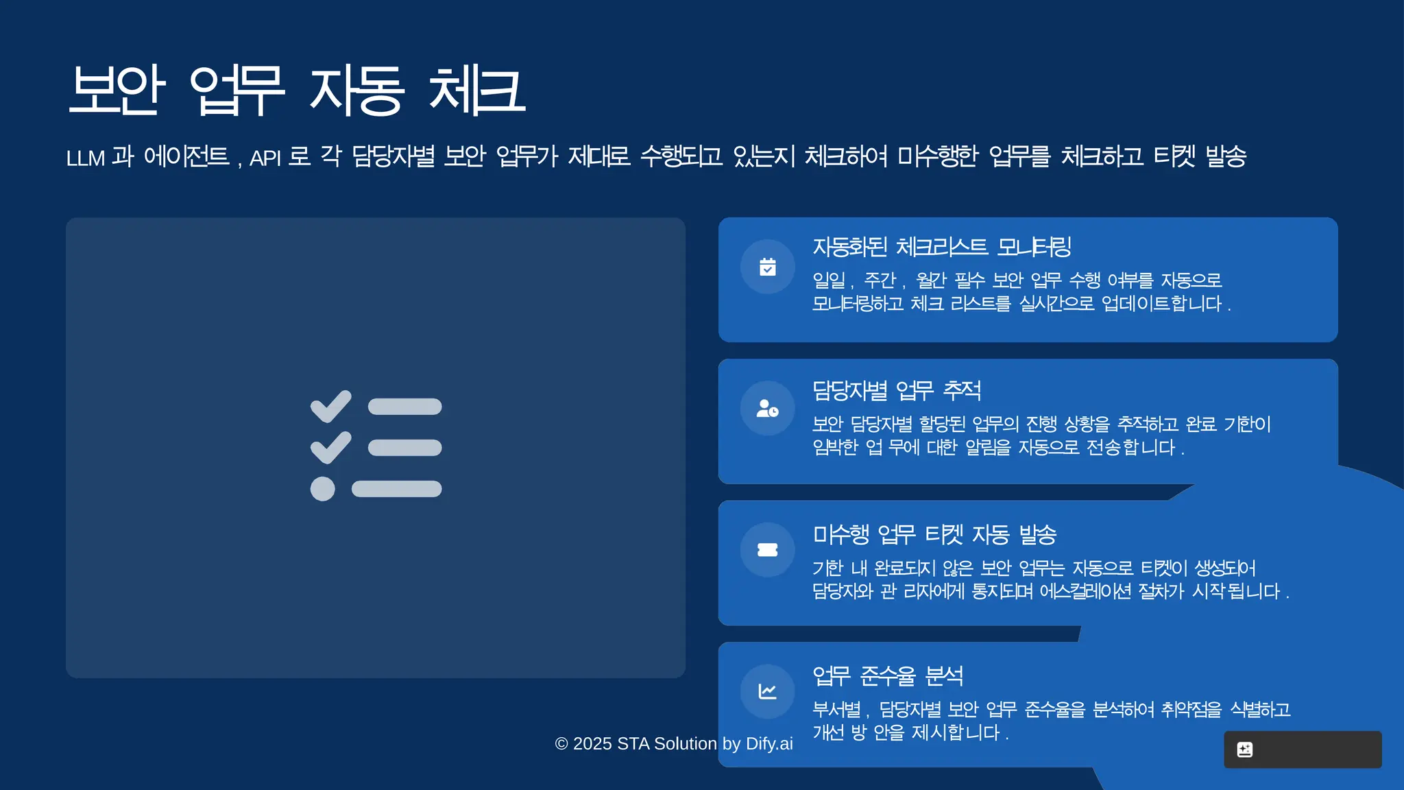 보
안 업
무 자
동 체
크
LLM 과 에이전트 , API 로 각 담당자별 보안 업무가 제대로 수행되고 있는지 체크하여 미수행한 업무를 체크하고 티켓 발
송
자동화
된 체크리
스트 모
니
터
링
일일 , 주간 , 월간 필수 보안 업무 수행 여부를 자동으로
모니터링하고 체크 리스트를 실시간으로 업데이트합니다 .
담당자
별 업무 추
적
보안 담당자별 할당된 업무의 진행 상황을 추적하고 완료 기한이
임박한 업 무에 대한 알림을 자동으로 전송합니다 .
미수행 업무 티켓 자동 발
송
기한 내 완료되지 않은 보안 업무는 자동으로 티켓이 생성되어
담당자와 관 리자에게 통지되며 에스컬레이션 절차가 시작됩니다 .
© 2025 STA Solution by Dify.ai
업무 준수율 분
석
부서별 , 담당자별 보안 업무 준수율을 분석하여 취약점을 식별하고
개선 방 안을 제시합니다 .
 