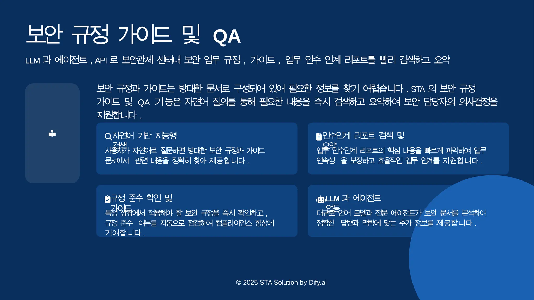 보
안 규
정 가
이
드 및 QA
LLM 과 에이전트 , API 로 보안관제 센터내 보안 업무 규정 , 가이드 , 업무 인수 인계 리포트를 빨리 검색하고 요
약
보안 규정과 가이드는 방대한 문서로 구성되어 있어 필요한 정보를 찾기 어렵습니다 . STA 의 보안 규정
가이드 및 QA 기능은 자연어 질의를 통해 필요한 내용을 즉시 검색하고 요약하여 보안 담당자의 의사결정을
지원합니다 .
자
연
어 기
반 지
능
형
검
색
사용자가 자연어로 질문하면 방대한 보안 규정과 가이드
문
서
에
서 관련 내용을 정확히 찾아 제공합니다 .
인수인
계 리포트 검색 및
요
약
업
무 인
수
인계 리
포
트의 핵
심 내용
을 빠
르게 파악하여 업
무
연
속
성 을 보
장
하고 효
율
적인 업
무 인
계
를 지원합니다 .
규
정 준
수 확
인 및
가
이
드
특정 상황에서 적용해야 할 보안 규정을 즉시 확인하고 ,
규정 준
수 여부를 자동으로 점검하여 컴플라이언스 향상에
기여합니다 .
LLM 과 에
이전트
연
동
대
규
모 언
어 모
델
과 전
문 에
이
전
트가 보
안 문
서
를 분
석
하여
정
확
한 답
변
과 맥
락
에 맞
는 추
가 정
보를 제공합니다 .
© 2025 STA Solution by Dify.ai
 