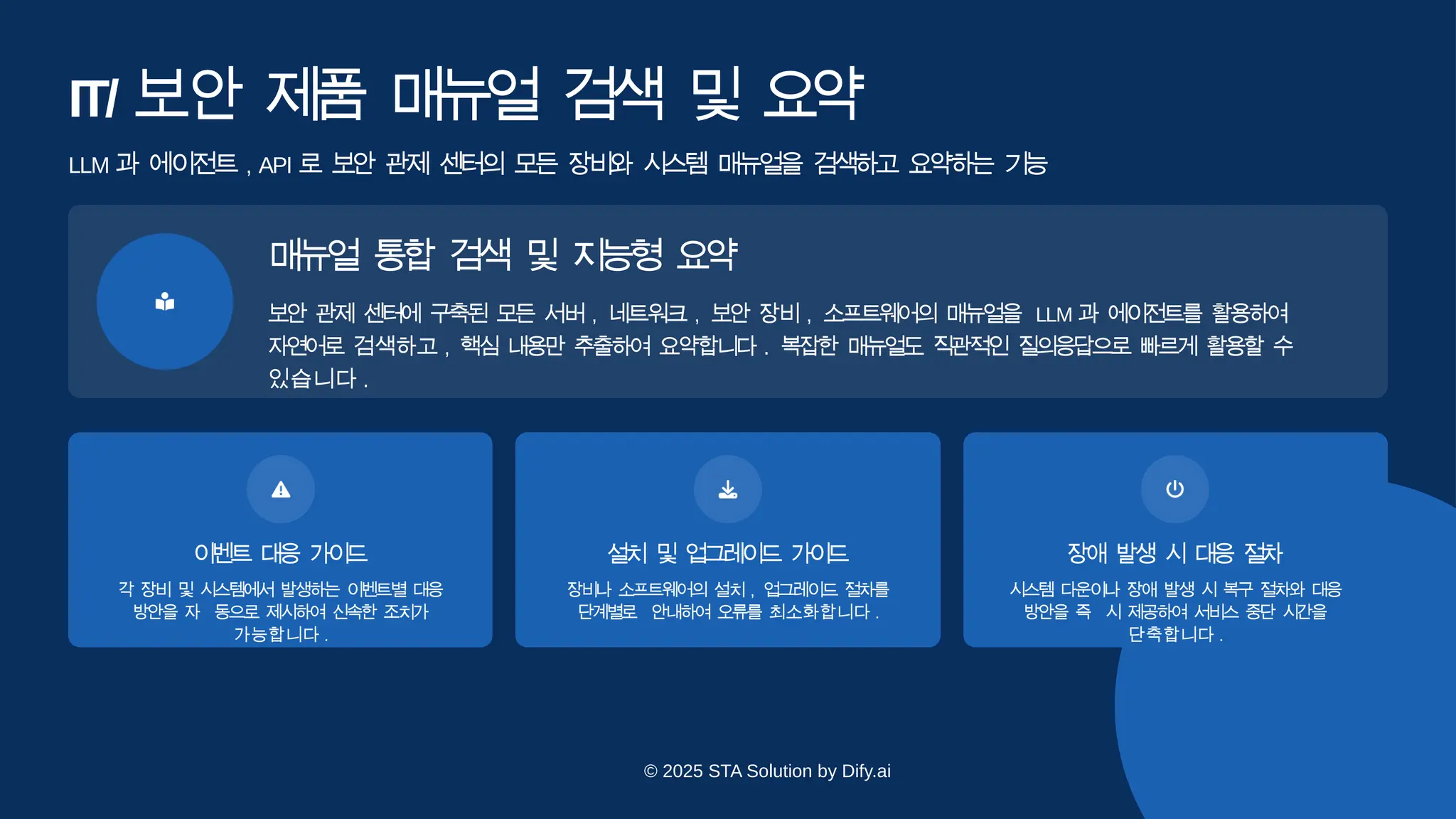 IT/ 보안 제
품 매
뉴
얼 검색 및 요
약
이
벤
트 대
응 가
이
드
각 장비 및 시스템에서 발생하는 이벤트별 대응
방안을 자 동으로 제시하여 신속한 조치가
가능합니다 .
설
치 및 업
그
레
이
드 가
이
드
장비나 소프트웨어의 설치 , 업그레이드 절차를
단계별로 안내하여 오류를 최소화합니다 .
장애 발생 시 대
응 절
차
시스템 다운이나 장애 발생 시 복구 절차와 대응
방안을 즉 시 제공하여 서비스 중단 시간을
단축합니다 .
LLM 과 에이전트 , API 로 보안 관제 센터의 모든 장비와 시스템 매뉴얼을 검색하고 요약하는 기
능
매
뉴
얼 통
합 검
색 및 지
능
형 요
약
보안 관제 센터에 구축된 모든 서버 , 네트워크 , 보안 장비 , 소프트웨어의 매뉴얼을 LLM 과 에이전트를 활용하여
자연어로 검색하고 , 핵심 내용만 추출하여 요약합니다 . 복잡한 매뉴얼도 직관적인 질의응답으로 빠르게 활용할 수
있습니다 .
© 2025 STA Solution by Dify.ai
 