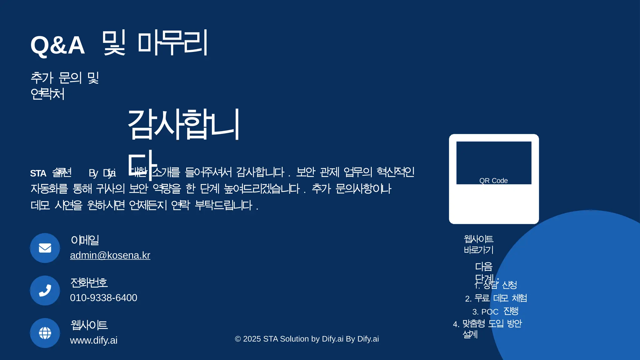 감
사
합
니
다
STA 솔
루
션 B
y D
i
f
y
.
a
i 대한 소개를 들어주셔서 감사합니다 . 보안 관제 업무의 혁신적인
자동화를 통해 귀사의 보안 역량을 한 단계 높여드리겠습니다 . 추가 문의사항이나
데모 시연을 원하시면 언제든지 연락 부탁드립니다 .
이
메
일
admin@kosena.kr
전
화
번
호
010-9338-6400
웹사
이
트
www.dify.ai
QR Code
웹사
이트
바
로
가
기
다
음
단계 :
1. 상
담 신
청
2. 무료 데
모 체
험
3. POC 진
행
4. 맞
춤
형 도
입 방
안
설
계
Q&A 및 마
무
리
추가 문의 및
연락처
© 2025 STA Solution by Dify.ai By Dify.ai
 