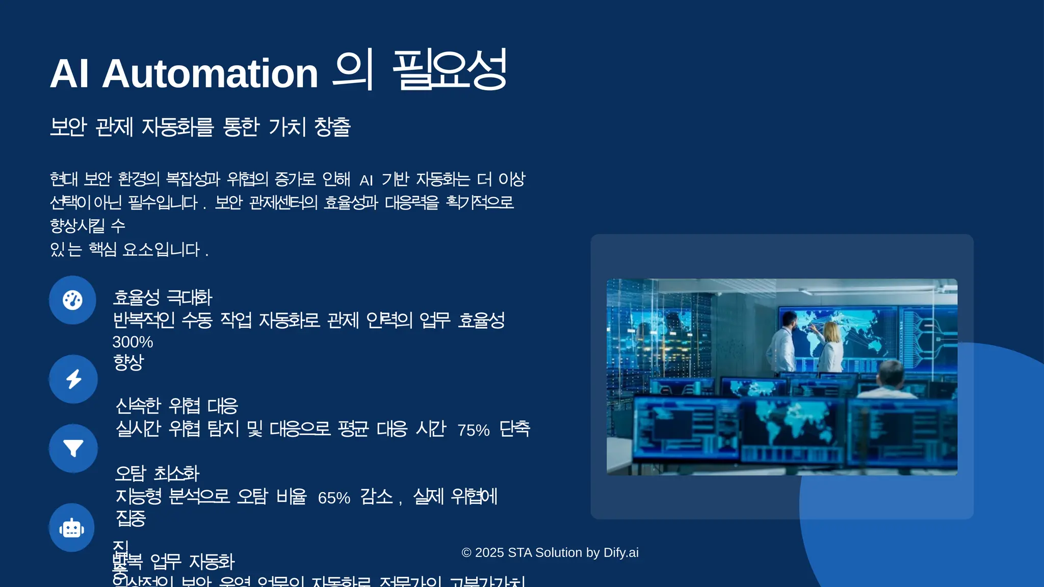 집
중
AI Automation 의 필
요
성
보안 관제 자동화를 통한 가치 창출
현대 보안 환경의 복잡성과 위협의 증가로 인해 AI 기반 자동화는 더 이상
선
택이아닌 필수입니다 . 보안 관제센터의 효율성과 대응력을 획기적으로
향상시킬 수
있는 핵심 요소입니다 .
효율성 극
대
화
반복적인 수동 작업 자동화로 관제 인력의 업무 효율성
300%
향
상
신속한 위협 대
응
실시간 위협 탐지 및 대응으로 평균 대응 시간 75% 단
축
오탐 최
소
화
지능형 분석으로 오탐 비율 65% 감소 , 실제 위협에
집
중
반복 업무 자
동
화
© 2025 STA Solution by Dify.ai
 
