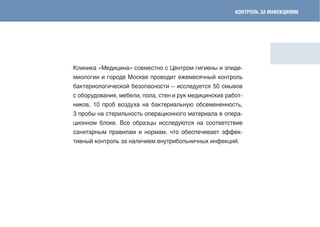 коНТРоЛЬ ЗА ИНфЕкцИЯмИ




Клиника «Медицина» совместно с Центром гигиены и эпиде-
миологии и городе Москве проводит ежемесячный контроль
бактериологической безопасности – исследуется 50 смывов
с оборудования, мебели, пола, стен и рук медицинских работ-
ников, 10 проб воздуха на бактериальную обсемененность,
3 пробы на стерильность операционного материала в опера-
ционном блоке. Все образцы исследуются на соответствие
санитарным правилам и нормам, что обеспечивает эффек-
тивный контроль за наличием внутрибольничных инфекций.
 