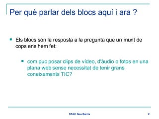 Per què parlar dels blocs aquí i ara ?   Els blocs són la resposta a la pregunta que un munt de cops ens hem fet:  com puc posar clips de vídeo, d'àudio o fotos en una plana web sense necessitat de tenir grans coneixements TIC?  
