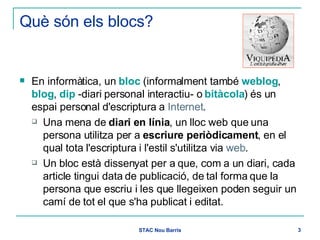 Què són els blocs? En informàtica, un  bloc  (informalment també  weblog ,  blog ,  dip  -diari personal interactiu- o  bitàcola ) és un espai personal d'escriptura a  Internet .  Una mena de  diari en línia , un lloc web que una persona utilitza per a  escriure periòdicament , en el qual tota l'escriptura i l'estil s'utilitza via  web .  Un bloc està dissenyat per a que, com a un diari, cada article tingui data de publicació, de tal forma que la persona que escriu i les que llegeixen poden seguir un camí de tot el que s'ha publicat i editat.  