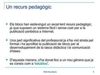 Un recurs pedagògic Els blocs han esdevingut un excel·lent recurs pedagògic, ja que suposen un sistema fàcil i sense cost per a la publicació periòdica a Internet.  Una part significativa del professorat ja s'ha vist atreta pel format i ha aprofitat la publicació de blocs per al desenvolupament de la tasca didàctica i la comunicació d'idees. D'aquesta manera, s'ha donat lloc a un nou gènere que ja es coneix com a ' edubloc '. 