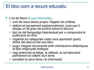 El bloc com a recurs educatiu L'ús de blocs  fa que l'alumne/a ... creï els seus textos propis i llegeixi els d'altres elabori el pensament seqüencialment, cosa que li atorga un alt grau de control sobre el discurs faci ús del llenguatge hipertextual per a compondre la publicació en línia organitzi en categories cada nova aportació (post) dintre del discurs del seu bloc pugui integrar documents amb orientacions didàctiques al bloc mitjançant enllaços vegi potenciat el debat, la reflexió, la col·laboració permanent al voltant d'un tema socialitzi la seva feina i la informació 