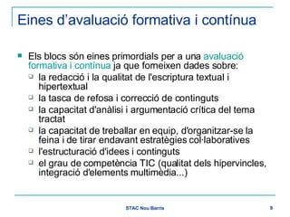 Eines d’avaluació formativa i contínua Els blocs són eines primordials per a una  avaluació formativa i contínua  ja que forneixen dades sobre: la redacció i la qualitat de l'escriptura textual i hipertextual la tasca de refosa i correcció de continguts la capacitat d'anàlisi i argumentació crítica del tema tractat la capacitat de treballar en equip, d'organitzar-se la feina i de tirar endavant estratègies col·laboratives l'estructuració d'idees i continguts el grau de competència TIC (qualitat dels hipervincles, integració d'elements multimèdia...) 