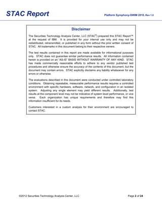 STAC Report                                                                Platform Symphony-SWIM 2010, Rev 1.0




                                               Disclaimer
          The Securities Technology Analysis Center, LLC (STAC®) prepared this STAC Report™
          at the request of IBM. It is provided for your internal use only and may not be
          redistributed, retransmitted, or published in any form without the prior written consent of
          STAC. All trademarks in this document belong to their respective owners.

          The test results contained in this report are made available for informational purposes
          only. STAC does not guarantee similar performance results. All information contained
          herein is provided on an “AS-IS” BASIS WITHOUT WARRANTY OF ANY KIND. STAC
          has made commercially reasonable efforts to adhere to any vendor published test
          procedures and otherwise ensure the accuracy of the contents of this document, but the
          document may contain errors. STAC explicitly disclaims any liability whatsoever for any
          errors or otherwise.

          The evaluations described in this document were conducted under controlled laboratory
          conditions. Obtaining repeatable, measurable performance results requires a controlled
          environment with specific hardware, software, network, and configuration in an isolated
          system. Adjusting any single element may yield different results. Additionally, test
          results at the component level may not be indicative of system level performance, or vice
          versa. Each organization has unique requirements and therefore may find this
          information insufficient for its needs.

          Customers interested in a custom analysis for their environment are encouraged to
          contact STAC.




   ©2012 Securities Technology Analysis Center, LLC                                             Page 2 of 24
 