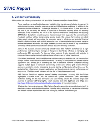STAC Report                                                               Platform Symphony-SWIM 2010, Rev 1.0



   5. Vendor Commentary
   IBM provided the following comments on this report (the views expressed are those of IBM):

          These results are a significant independent validation that low-latency scheduling is important to
          achieving performance goals for a variety of real-world MapReduce workloads. In addition to the
          impressive results achieved (a 7.3x average decrease in job run-time and a 6x total reduction in
          the sum of job run-times) we wanted to point out an important corollary. While not explicitly
          measured in this benchmark, the nature of the workload and results clearly show that by using
          IBM Platform Symphony, considerably less hardware could have supported the same simulated
          Facebook workload without compromising service levels. We believe that readers who study
          these results closely will appreciate the enormous gains in efficiency and potential financial
          benefits. Deploying large scale grids is expensive, and by demonstrating performance gains on
          diverse MapReduce workloads that range between 40% and 890% it is safe to say that Platform
          Symphony offers significant opportunities for cost reduction for many customers.
          Many in the financial services community already know IBM Platform Symphony as a high-
          performance, multi-tenant grid manager. It has proven itself to be effective at managing high-
          performance SOA workloads. For this and other reasons, it often supports risk analytics in
          investment banking where speed, agility and cost-efficiency are of critical importance.
          From IBM’s perspective, Hadoop MapReduce is just another grid workload that can be optimized
          through smarter scheduling and resource sharing. The ability to consolidate and manage diverse
          applications on a shared grid is something we view as important. Platform Symphony uniquely
          supports multiple types of workloads concurrently on the same shared grid, so the efficiency
          gains are cumulative. Faster processing, dynamic loaning and borrowing at run-time, and the
          ability to share infrastructure between applications and departments all improve performance and
          reduce cost. (This benchmark validates only the first of these three assertions.)
          IBM Platform Symphony supports several Hadoop distributions, including IBM InfoSphere
          BigInsights, Cloudera CDH, and the open-source Apache distribution. (IBM encourages
          customers looking for the most developer- and user-friendly solution for complex, large scale
          analytics to consider IBM BigInsights, which provides tools like BigSheets and JAQL. See
          http://www-01.ibm.com/software/data/infosphere/biginsights/ for more information.)
          Whatever the Hadoop environment, IBM Platform Symphony provides an excellent opportunity to
          boost performance and significantly reduce costs by taking advantage of low-latency scheduling
          and savings through sophisticated resource sharing on a flexible, multi-tenant grid.




   ©2012 Securities Technology Analysis Center, LLC                                          Page 21 of 24
 