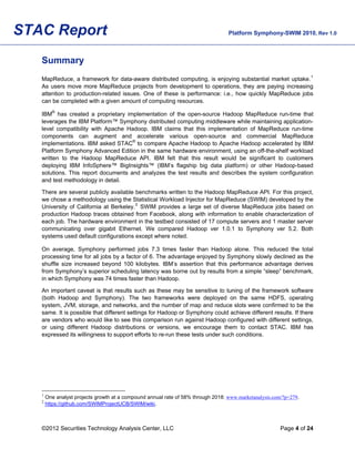 STAC Report                                                                       Platform Symphony-SWIM 2010, Rev 1.0



   Summary
   MapReduce, a framework for data-aware distributed computing, is enjoying substantial market uptake. 1
   As users move more MapReduce projects from development to operations, they are paying increasing
   attention to production-related issues. One of these is performance: i.e., how quickly MapReduce jobs
   can be completed with a given amount of computing resources.

   IBM® has created a proprietary implementation of the open-source Hadoop MapReduce run-time that
   leverages the IBM Platform™ Symphony distributed computing middleware while maintaining application-
   level compatibility with Apache Hadoop. IBM claims that this implementation of MapReduce run-time
   components can augment and accelerate various open-source and commercial MapReduce
   implementations. IBM asked STAC® to compare Apache Hadoop to Apache Hadoop accelerated by IBM
   Platform Symphony Advanced Edition in the same hardware environment, using an off-the-shelf workload
   written to the Hadoop MapReduce API. IBM felt that this result would be significant to customers
   deploying IBM InfoSphere™ BigInsights™ (IBM’s flagship big data platform) or other Hadoop-based
   solutions. This report documents and analyzes the test results and describes the system configuration
   and test methodology in detail.

   There are several publicly available benchmarks written to the Hadoop MapReduce API. For this project,
   we chose a methodology using the Statistical Workload Injector for MapReduce (SWIM) developed by the
                                        2
   University of California at Berkeley. SWIM provides a large set of diverse MapReduce jobs based on
   production Hadoop traces obtained from Facebook, along with information to enable characterization of
   each job. The hardware environment in the testbed consisted of 17 compute servers and 1 master server
   communicating over gigabit Ethernet. We compared Hadoop ver 1.0.1 to Symphony ver 5.2. Both
   systems used default configurations except where noted.

   On average, Symphony performed jobs 7.3 times faster than Hadoop alone. This reduced the total
   processing time for all jobs by a factor of 6. The advantage enjoyed by Symphony slowly declined as the
   shuffle size increased beyond 100 kilobytes. IBM’s assertion that this performance advantage derives
   from Symphony’s superior scheduling latency was borne out by results from a simple “sleep” benchmark,
   in which Symphony was 74 times faster than Hadoop.

   An important caveat is that results such as these may be sensitive to tuning of the framework software
   (both Hadoop and Symphony). The two frameworks were deployed on the same HDFS, operating
   system, JVM, storage, and networks, and the number of map and reduce slots were confirmed to be the
   same. It is possible that different settings for Hadoop or Symphony could achieve different results. If there
   are vendors who would like to see this comparison run against Hadoop configured with different settings,
   or using different Hadoop distributions or versions, we encourage them to contact STAC. IBM has
   expressed its willingness to support efforts to re-run these tests under such conditions.




   1
       One analyst projects growth at a compound annual rate of 58% through 2018: www.marketanalysis.com/?p=279.
   2
       https://github.com/SWIMProjectUCB/SWIM/wiki.



   ©2012 Securities Technology Analysis Center, LLC                                                     Page 4 of 24
 