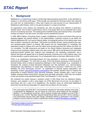 STAC Report                                                                  Platform Symphony-SWIM 2010, Rev 1.0




   1.         Background
   MapReduce is a programming model to handle large data-processing requirements. It was described by
   Google in a now famous 2004 paper. 3 While Google only described the technique (rather than releasing
   any code from its implementation), Yahoo later created and open-sourced its own implementation of
   MapReduce called Hadoop, which is now gaining adoption in a range of industries.
   As organizations move Hadoop into mainstream use, they are paying more attention to production-
   oriented issues. One of these is performance—that is, how quickly data can be processed with a given
   amount of computing resources. This speed governs tradeoffs among user-response times, consumption
   of power and space in the data center, and other common operational concerns.
   In 2009, IBM’s Platform Computing division created a MapReduce run-time environment that could be
   deployed together with Apache Hadoop. In this implementation, customers continue to use HDFS, the
   Hadoop MapReduce API, and various Hadoop utilities, but substantial portions of the Hadoop stack have
   been re-written, including the JobTracker, TaskTracker and Shuffle services. Having preserved the user-
   and developer-visible portions of Hadoop, IBM asserts that the implementation is compatible with
   applications written to Hadoop API’s and that higher level big data tools like PIG, HBase and HIVE can
   run unmodified. The IBM components are based on the mature Platform Symphony grid middleware
   product and are proprietary software rather than open source. IBM claims that Symphony provides better
   production-oriented benefits than Hadoop’s grid management and scheduling components, and it
   believes that these will appeal both to its existing Symphony customers and to other Hadoop users. One
   of those benefits is superior performance. For an independent check on that claim, IBM turned to STAC.
   STAC is an independent technology-research firm that specializes in hands-on evaluation of high-
   performance technologies. 4 For more than six years, STAC has focused exclusively on the demands of
   financial trading, which is beset by engineering challenges in both “big workloads” (e.g., computation of
   derivatives risk, analysis of large time-series databases) and “fast workloads” (e.g., ultra-low-latency
   transformation and distribution of market data, automated trade execution). Toward this end, STAC
   facilitates the STAC Benchmark Council™, an organization of financial trading organizations and
   technology vendors (www.STACresearch.com/members) that specifies standard ways to measure the
   performance of trading solutions using real-world workloads. Vendor members gain a way to issue
   credible, business-relevant benchmarks. End-user firms get better information, which they can compare
   to their own systems using standards-based STAC Test Harnesses™ in their own labs.
   We undertook this project because a growing number of Wall Street firms are deploying Hadoop.
   However, since adoption is still in early stages, the STAC Benchmark Council has not yet settled on
   benchmarks that are a clear fit for MapReduce. We therefore chose an off-the-shelf MapReduce
   benchmark that we felt was respectable, for reasons that we detail in the next section.


         One could argue that STAC-M3™, the benchmark standard for time-series analysis of tick data,
         is appropriate for MapReduce. We are aware of a few firms using Hadoop for this workload.
         However, it is still relatively uncommon, and no Hadoop vendors have stepped up to the STAC-
         M3 plate so far. A STAC “Big Data” Special Interest Group (SIG) will kick off in 1Q13 to develop
         such benchmarks (among many other things). Individuals wishing to participate in this process
         (subject to Council rules) are invited to indicate their interest at www.STACresearch.com/bigsig.

   3
       http://research.google.com/archive/mapreduce.html
   4
       See http://www.STACresearch.com.



   ©2012 Securities Technology Analysis Center, LLC                                              Page 5 of 24
 