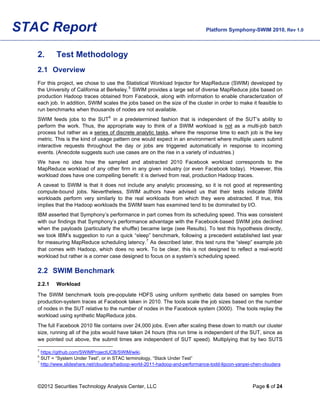 STAC Report                                                                    Platform Symphony-SWIM 2010, Rev 1.0



   2.      Test Methodology
   2.1 Overview
   For this project, we chose to use the Statistical Workload Injector for MapReduce (SWIM) developed by
   the University of California at Berkeley. 5 SWIM provides a large set of diverse MapReduce jobs based on
   production Hadoop traces obtained from Facebook, along with information to enable characterization of
   each job. In addition, SWIM scales the jobs based on the size of the cluster in order to make it feasible to
   run benchmarks when thousands of nodes are not available.
   SWIM feeds jobs to the SUT 6 in a predetermined fashion that is independent of the SUT’s ability to
   perform the work. Thus, the appropriate way to think of a SWIM workload is not as a multi-job batch
   process but rather as a series of discrete analytic tasks, where the response time to each job is the key
   metric. This is the kind of usage pattern one would expect in an environment where multiple users submit
   interactive requests throughout the day or jobs are triggered automatically in response to incoming
   events. (Anecdote suggests such use cases are on the rise in a variety of industries.)
   We have no idea how the sampled and abstracted 2010 Facebook workload corresponds to the
   MapReduce workload of any other firm in any given industry (or even Facebook today). However, this
   workload does have one compelling benefit: it is derived from real, production Hadoop traces.
   A caveat to SWIM is that it does not include any analytic processing, so it is not good at representing
   compute-bound jobs. Nevertheless, SWIM authors have advised us that their tests indicate SWIM
   workloads perform very similarly to the real workloads from which they were abstracted. If true, this
   implies that the Hadoop workloads the SWIM team has examined tend to be dominated by I/O.
   IBM asserted that Symphony’s performance in part comes from its scheduling speed. This was consistent
   with our findings that Symphony’s performance advantage with the Facebook-based SWIM jobs declined
   when the payloads (particularly the shuffle) became large (see Results). To test this hypothesis directly,
   we took IBM’s suggestion to run a quick “sleep” benchmark, following a precedent established last year
   for measuring MapReduce scheduling latency. 7 As described later, this test runs the “sleep” example job
   that comes with Hadoop, which does no work. To be clear, this is not designed to reflect a real-world
   workload but rather is a corner case designed to focus on a system’s scheduling speed.

   2.2 SWIM Benchmark
   2.2.1   Workload

   The SWIM benchmark tools pre-populate HDFS using uniform synthetic data based on samples from
   production-system traces at Facebook taken in 2010. The tools scale the job sizes based on the number
   of nodes in the SUT relative to the number of nodes in the Facebook system (3000). The tools replay the
   workload using synthetic MapReduce jobs.
   The full Facebook 2010 file contains over 24,000 jobs. Even after scaling these down to match our cluster
   size, running all of the jobs would have taken 24 hours (this run time is independent of the SUT, since as
   we pointed out above, the submit times are independent of SUT speed). Multiplying that by two SUTS
   5
     https://github.com/SWIMProjectUCB/SWIM/wiki.
   6
     SUT = “System Under Test”, or in STAC terminology, “Stack Under Test”
   7
     http://www.slideshare.net/cloudera/hadoop-world-2011-hadoop-and-performance-todd-lipcon-yanpei-chen-cloudera



   ©2012 Securities Technology Analysis Center, LLC                                                 Page 6 of 24
 