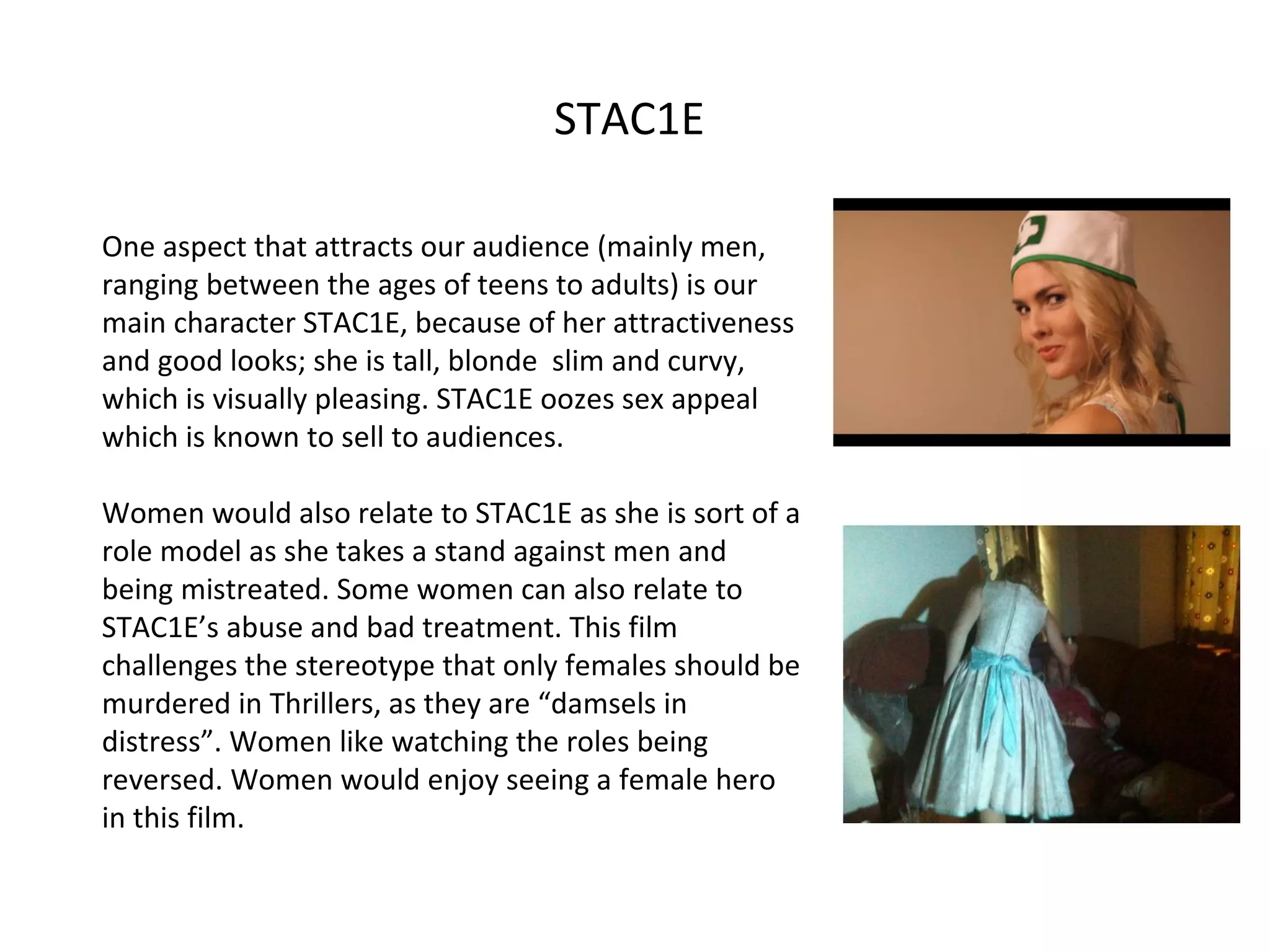 STAC1E  One aspect that attracts our audience (mainly men, ranging between the ages of teens to adults) is our main character STAC1E, because of her attractiveness and good looks; she is tall, blonde  slim and curvy, which is visually pleasing. STAC1E oozes sex appeal which is known to sell to audiences.  Women would also relate to STAC1E as she is sort of a role model as she takes a stand against men and being mistreated. Some women can also relate to STAC1E’s abuse and bad treatment. This film challenges the stereotype that only females should be murdered in Thrillers, as they are “damsels in distress”. Women like watching the roles being reversed. Women would enjoy seeing a female hero in this film.  