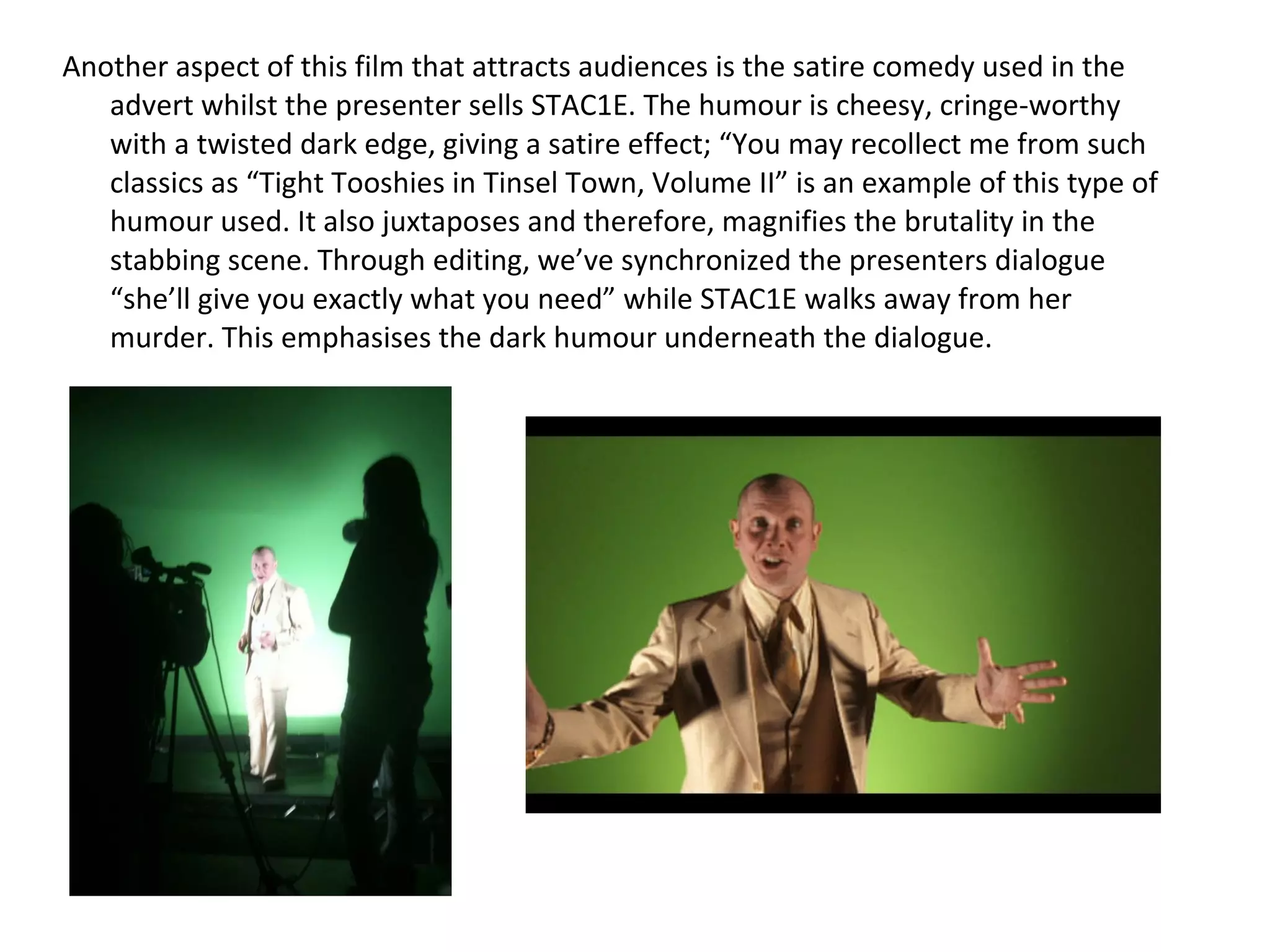 Another aspect of this film that attracts audiences is the satire comedy used in the advert whilst the presenter sells STAC1E. The humour is cheesy, cringe-worthy with a twisted dark edge, giving a satire effect; “You may recollect me from such classics as “Tight Tooshies in Tinsel Town, Volume II” is an example of this type of humour used. It also juxtaposes and therefore, magnifies the brutality in the stabbing scene.  Through editing, we’ve synchronized the presenters dialogue “she’ll give you exactly what you need” while STAC1E walks away from her murder. This emphasises the dark humour underneath the dialogue. 