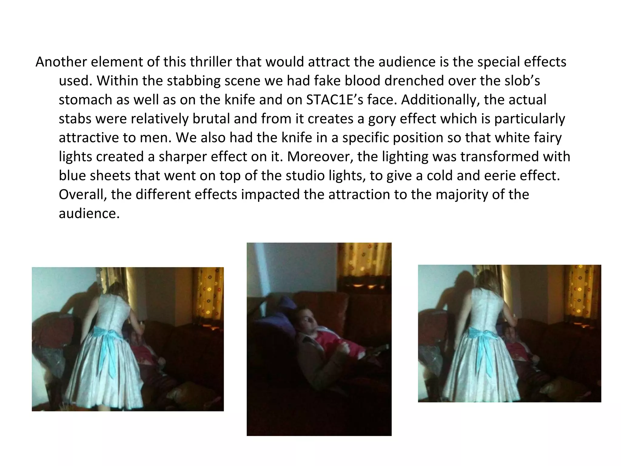 Another element of this thriller that would attract the audience is the special effects used. Within the stabbing scene we had fake blood drenched over the slob’s stomach as well as on the knife and on STAC1E’s face. Additionally, the actual stabs were relatively brutal and from it creates a gory effect which is particularly attractive to men. We also had the knife in a specific position so that white fairy lights created a sharper effect on it. Moreover, the lighting was transformed with blue sheets that went on top of the studio lights, to give a cold and eerie effect. Overall, the different effects impacted the attraction to the majority of the audience.  