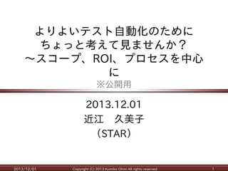よりよいテスト自動化のために ちょっと考えて見ませんか？ ～スコープ、ROI、プロセスを中心 に ※公開用 
2013.12.01 
近江 久美子 
（STAR） 
2013/12/01 
Copyright (C) 2013 Kumiko Ohmi All rights reserved 
1  