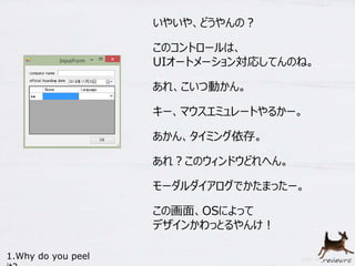 いやいや、どうやんの？ 
このコントロールは、 
UIオートメーション対応してんのね。 
あれ、こいつ動かん。 
キー、マウスエミュレートやるかー。 
あかん、タイミング依存。 
あれ？このウィンドウどれへん。 
モーダルダイアログでかたまったー。 
この画面、OSによって 
デザインかわっとるやんけ！ 
1.Why do you peel 
it? 
 