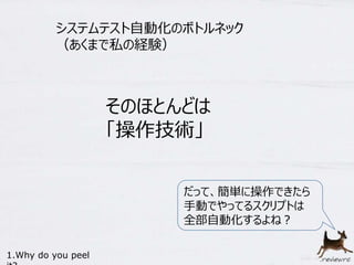 システムテスト自動化のボトルネック 
（あくまで私の経験） 
そのほとんどは 
「操作技術」 
1.Why do you peel 
it? 
だって、簡単に操作できたら 
手動でやってるスクリプトは 
全部自動化するよね？ 
 