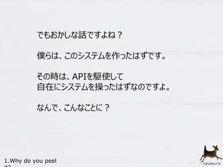 でもおかしな話ですよね？ 
僕らは、このシステムを作ったはずです。 
その時は、APIを駆使して 
自在にシステムを操ったはずなのですよ。 
なんで、こんなことに？ 
1.Why do you peel 
it? 
 