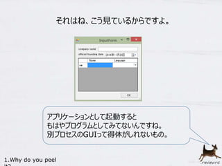 それはね、こう見ているからですよ。 
アプリケーションとして起動すると 
もはやプログラムとしてみてないんですね。 
別プロセスのGUIって得体がしれないもの。 
1.Why do you peel 
it? 
 