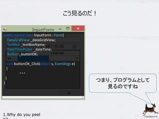 こう見るのだ！ 
つまり、プログラムとして 
見るのですね 
public partial class InputForm : Form{ 
DataGridView _dataGridView; 
TextBox _textBoxName; 
DateTimePicker _dateTime; 
Button _buttonOK; 
void buttonOK_Click(object s, EventArgs e) 
{ 
・・・ 
} 
} 
1.Why do you peel 
it? 
 
