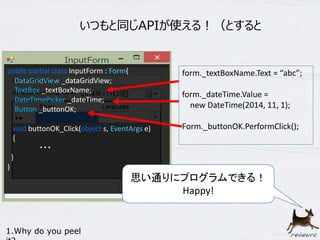 いつもと同じAPIが使える！（とすると 
form._textBoxName.Text = “abc”; 
form._dateTime.Value = 
new DateTime(2014, 11, 1); 
Form._buttonOK.PerformClick(); 
public partial class InputForm : Form{ 
DataGridView _dataGridView; 
TextBox _textBoxName; 
DateTimePicker _dateTime; 
Button _buttonOK; 
void buttonOK_Click(object s, EventArgs e) 
{ 
・・・ 
} 
} 
1.Why do you peel 
it? 
思い通りにプログラムできる！ 
Happy! 
 