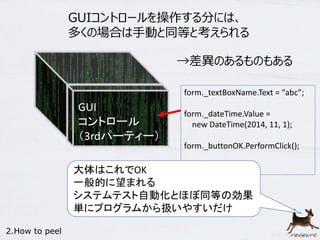 GUIコントロールを操作する分には、 
多くの場合は手動と同等と考えられる 
GUI 
コントロール 
（3rdパーティー） 
→差異のあるものもある 
form._textBoxName.Text = “abc”; 
form._dateTime.Value = 
new DateTime(2014, 11, 1); 
form._buttonOK.PerformClick(); 
大体はこれでOK 
一般的に望まれる 
システムテスト自動化とほぼ同等の効果 
単にプログラムから扱いやすいだけ 
2.How to peel 
 