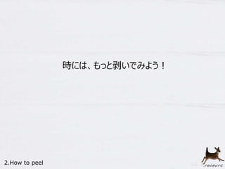 時には、もっと剥いでみよう！ 
2.How to peel 
 