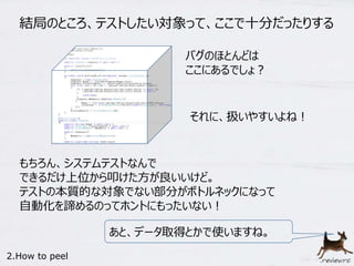 結局のところ、テストしたい対象って、ここで十分だったりする 
それに、扱いやすいよね！ 
もちろん、システムテストなんで 
できるだけ上位から叩けた方が良いいけど。 
テストの本質的な対象でない部分がボトルネックになって 
自動化を諦めるのってホントにもったいない！ 
2.How to peel 
バグのほとんどは 
ここにあるでしょ？ 
あと、データ取得とかで使いますね。 
 