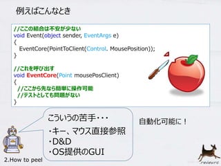 例えばこんなとき 
//ここの結合は不安が少ない 
void Event(object sender, EventArgs e) 
{ 
EventCore(PointToClient(Control. MousePosition)); 
} 
//これを呼び出す 
void EventCore(Point mousePosClient) 
{ 
//ここから先なら簡単に操作可能 
//テストとしても問題がない 
} 
自動化可能に！ こういうの苦手・・・ 
・キー、マウス直接参照 
・D&D 
・OS提供のGUI 
2.How to peel 
 
