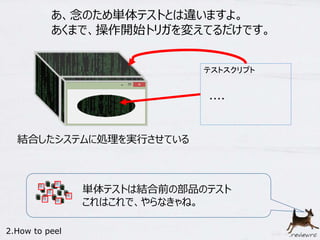 あ、念のため単体テストとは違いますよ。 
あくまで、操作開始トリガを変えてるだけです。 
テストスクリプト 
・・・・ 
結合したシステムに処理を実行させている 
2.How to peel 
単体テストは結合前の部品のテスト 
これはこれで、やらなきゃね。 
 