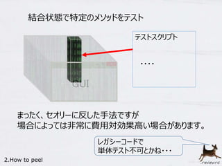 結合状態で特定のメソッドをテスト 
テストスクリプト 
・・・・ 
まったく、セオリーに反した手法ですが 
場合によっては非常に費用対効果高い場合があります。 
レガシーコードで 
単体テスト不可とかね・・・ 
2.How to peel 
 