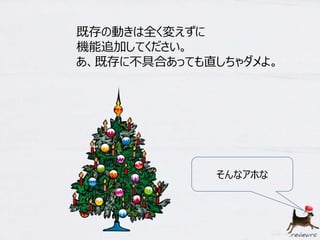既存の動きは全く変えずに 
機能追加してください。 
あ、既存に不具合あっても直しちゃダメよ。 
そんなアホな 
 