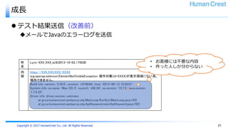 Copyright © 2017 HumanCrest Co., Ltd. All Rights Reserved.
成長
 テスト結果送信（改善前）
メールでJavaのエラーログを送信
21
件
名
Lynx-XXX_XXX_ie(8)2013-10-03_175030
内
容
https://XXX.XXX.XXX/XXXX
org.openqa.selenium.ElementNotVisibleException: 操作対象(id=XXXX)が表示領域にない為、
操作できません。
Build info: version: '2.35.0', revision: 'c916b9d', time: '2013-08-12 15:42:01’
System info: os.name: 'Mac OS X', os.arch: 'x86_64', os.version: '10.7.5', java.version:
'1.7.0_25’
Driver info: driver.version: unknown
at jp.co.humancrest.santacruz.otp.MainLoop.RunScn(MainLoop.java:143)
at jp.co.humancrest.santacruz.otp.AptKeyword.main(AptKeyword.java:102)
• お客様には不要な内容
• 作った人しか分からない
 