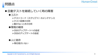 Copyright © 2017 HumanCrest Co., Ltd. All Rights Reserved.
問題点
 自動テストを継続していく時の障害
コスト
テストコード（スクリプト）のメンテナンス
テスト結果の分析
動かないときの分析
環境の維持
OSのアップデートへの追従
OSSのアップデートの追従
人に依存
専任者がいない
3
 