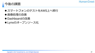 Copyright © 2017 HumanCrest Co., Ltd. All Rights Reserved.
今後の課題
 スマートフォンのテストをAWS上へ移行
 画像処理の改善
 Dashboardの改善
 Lynxのオープンソース化
37
 