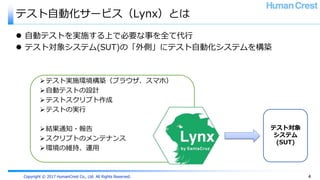 Copyright © 2017 HumanCrest Co., Ltd. All Rights Reserved.
テスト自動化サービス（Lynx）とは
 自動テストを実施する上で必要な事を全て代行
 テスト対象システム(SUT)の「外側」にテスト自動化システムを構築
テスト実施環境構築（ブラウザ、スマホ）
自動テストの設計
テストスクリプト作成
テストの実行
結果通知・報告
スクリプトのメンテナンス
環境の維持、運用
テスト対象
システム
(SUT)
4
 
