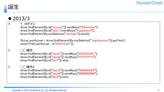 Copyright © 2017 HumanCrest Co., Ltd. All Rights Reserved.
誕生
 2013/3
// 1. ログイン
driver.findElement(By.id("account")).sendKeys("AdminUser");
driver.findElement(By.id("pass")).sendKeys("hcpassword");
driver.findElement(By.cssSelector(".btn.login")).click();
String userActual = driver.findElement(By.cssSelector(".loginAccount")).getText();
assertThat(userActual , is("AdminUser"));
// ◯◯操作
driver.findElement(By.id("input1")).sendKeys("XXXXXXXX ");
driver.findElement(By.id("input2")).sendKeys("YYYYYYYY");
driver.findElement(By.id("btn1")).click;
// ◯◯操作2
driver.findElement(By.id("input3")).sendKeys("AAAAAAAA");
driver.findElement(By.id("input4")).sendKeys("BBBBBBBB");
driver.findElement(By.id("btn2")).click;
7
 