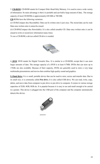 3. CD-ROM: CD-ROM stands for Compact Disk–Read Only Memory. It is used to store a wide variety
of information. Its main advantage is that it is portable and can hold a large amount of data.. The storage
capacity of most CD-ROMs is approximately 650 MB or 700 MB.
CD-ROMs have the following variations:
(i) CD-R(Compact disc Recordable): Data can be written onto it just once. The stored data can be read.
Data once written onto it cannot be erased.
(ii) CD-RW(Compact disc Rewritable): It is also called erasable CD. Data once written onto it can be
erased to write or record new information many times.
To use a CD-ROM, a device called CD drive is needed.




4. DVD: DVD stands for Digital Versatile Disc. It is similar to a CD-ROM, except that it can store
larger amounts of data. The storage capacity of a DVD is at least 4.7MB. DVDs that can store up to
17GBs are also available. Because of their capacity, DVDs are generally used to store a very large
multimedia presentations and movies that combine high quality sound and graphics.

5. Flash Drive: It is a small, portable device that can be used to store, access and transfer data. Due to
its small size, it is commonly called Pen drive. It is also called USB drive. We can read, write, copy,
delete, and move data from computer to pen drive or pen drive to computer. It comes in various storage
capacities of 2GB, 4GB, 8GB etc. It is popular because it is easy to use and small enough to be carried
in a pocket. This device is plugged into the USB port of the computer and the computer automatically
detects this device.




                                      ******




                                                                                                        10
 