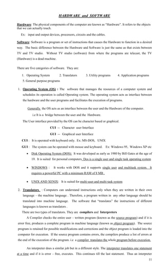 HARDWARE and SOFTWARE

Hardware: The physical components of the computer are known as ―Hardware‖. It refers to the objects
that we can actually touch.
   Ex: input and output devices, processors, circuits and the cables.

Software: Software is a program or set of instructions that causes the Hardware to function in a desired
way. The basic difference between the Hardware and Software is just the same as that exists between
TV and TV studio. Without TV studio (software) from where the programs are telecast, the TV
(Hardware) is a dead machine.

There are five categories of software. They are:

   1. Operating System           2. Translators       3. Utility programs      4. Application programs
    5. General purpose programs

1. Operating System (OS) : The software that manages the resources of a computer system and
    schedules its operation is called Operating system. The operating system acts as interface between
    the hardware and the user programs and facilitates the execution of programs.

        Generally the OS acts as an interface between the user and the Hardware of the computer.
            i.e It is a bridge between the user and the Hardware.
    The User interface provided by the OS can be character based or graphical.
                         CUI -- Character user Interface
                         GUI -- Graphical user Interface
   CUI : It is operated with keyboard only. Ex: MS-DOS, UNIX
   GUI : The system can be operated with mouse and keyboard. Ex: Windows 95, Windows XP etc

          Disk Operating System (DOS): It was developed as early as 1980 by Bill Gates at the age of
           19. It is suited for personal computers. Dos is a single user and single task operating system

          WINDOWS :        It works with DOS and it supports single user and multitask system. It
           requires a powerful PC with a minimum RAM of 8 MB .

          UNIX AND XENIX: It is suited for multi-user and multi-task system

2. Translators : Computers can understand instructions only when they are written in their own
    language – the machine language . Therefore, a program written in any other language should be
    translated into machine language.      The software that ―translates‖ the instructions of different
    languages is known as translators .
   There are two types of translators. They are compilers and Interpreters
       A Compiler checks the entire user – written program (known as the source program) and if it is
error free, produces a complete program in machine language (known as object program). The source
program is retained for possible modifications and corrections and the object program is loaded into the
computer for execution. If the source program contains errors, the compilers produce a list of errors at
the end of the execution of the program. i.e a compiler translates the whole program before execution.

       An interpreter does a similar job but in a different style. The interpreter translates one statement
at a time and if it is error – free, executes. This continues till the last statement. Thus an interpreter
                                                                                                        11
 