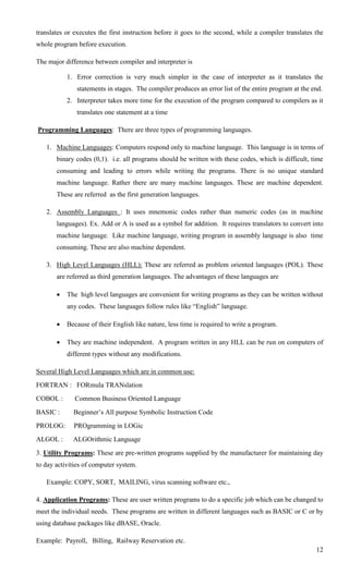 translates or executes the first instruction before it goes to the second, while a compiler translates the
whole program before execution.

The major difference between compiler and interpreter is

           1. Error correction is very much simpler in the case of interpreter as it translates the
               statements in stages. The compiler produces an error list of the entire program at the end.
           2. Interpreter takes more time for the execution of the program compared to compilers as it
               translates one statement at a time

Programming Languages: There are three types of programming languages.

   1. Machine Languages: Computers respond only to machine language. This language is in terms of
       binary codes (0,1). i.e. all programs should be written with these codes, which is difficult, time
       consuming and leading to errors while writing the programs. There is no unique standard
       machine language. Rather there are many machine languages. These are machine dependent.
       These are referred as the first generation languages.

   2. Assembly Languages : It uses mnemonic codes rather than numeric codes (as in machine
       languages). Ex. Add or A is used as a symbol for addition. It requires translators to convert into
       machine language. Like machine language, writing program in assembly language is also time
       consuming. These are also machine dependent.

   3. High Level Languages (HLL): These are referred as problem oriented languages (POL). These
       are referred as third generation languages. The advantages of these languages are

          The high level languages are convenient for writing programs as they can be written without
           any codes. These languages follow rules like ―English‖ language.

          Because of their English like nature, less time is required to write a program.

          They are machine independent. A program written in any HLL can be run on computers of
           different types without any modifications.

Several High Level Languages which are in common use:
FORTRAN : FORmula TRANslation
COBOL :       Common Business Oriented Language
BASIC :      Beginner‘s All purpose Symbolic Instruction Code
PROLOG:      PROgramming in LOGic
ALGOL :      ALGOrithmic Language
3. Utility Programs: These are pre-written programs supplied by the manufacturer for maintaining day
to day activities of computer system.

   Example: COPY, SORT, MAILING, virus scanning software etc.,

4. Application Programs: These are user written programs to do a specific job which can be changed to
meet the individual needs. These programs are written in different languages such as BASIC or C or by
using database packages like dBASE, Oracle.

Example: Payroll, Billing, Railway Reservation etc.
                                                                                                       12
 